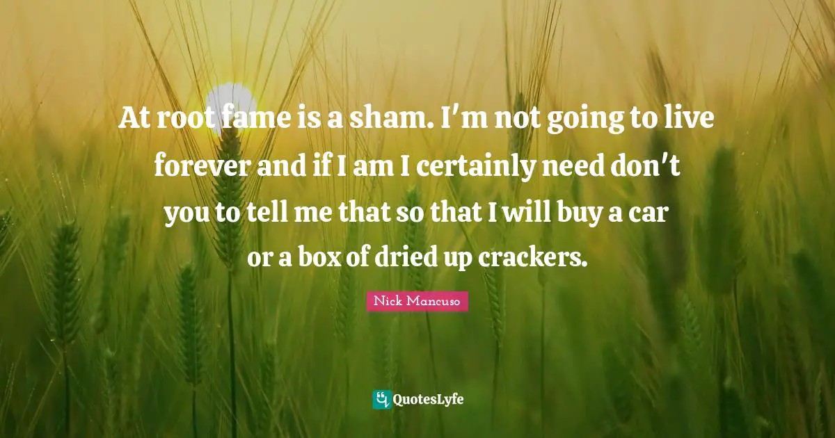 At root fame is a sham. I'm not going to live forever and if I am I certainly need don't you to tell me that so that I will buy a car or a box of dried up crackers.