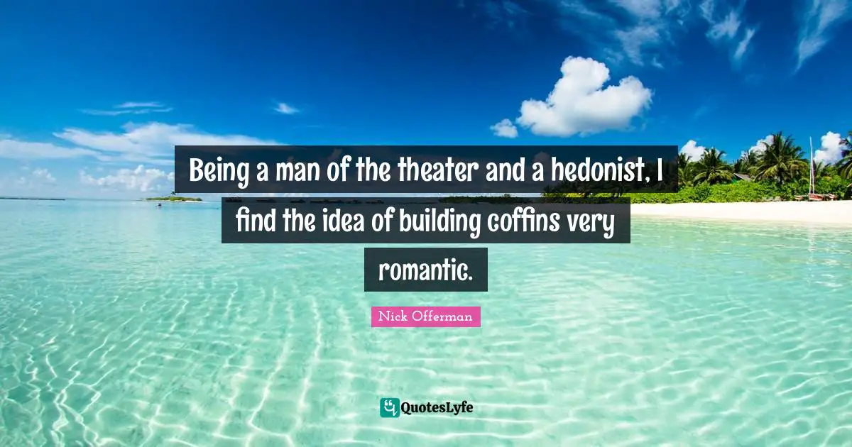 Being a man of the theater and a hedonist, I find the idea of building coffins very romantic.