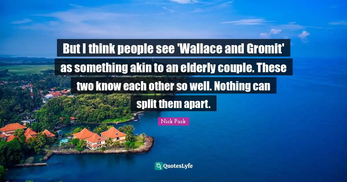 But I think people see 'Wallace and Gromit' as something akin to an elderly couple. These two know each other so well. Nothing can split them apart.