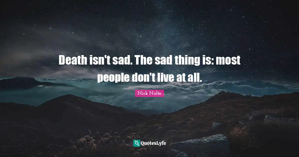 Death isn't sad. The sad thing is: most people don't live at all.
