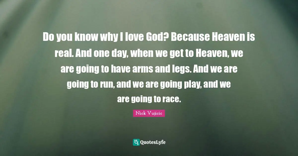 Do you know why I love God? Because Heaven is real. And one day, when we get to Heaven, we are going to have arms and legs. And we are going to run, and we are going play, and we are going to race.