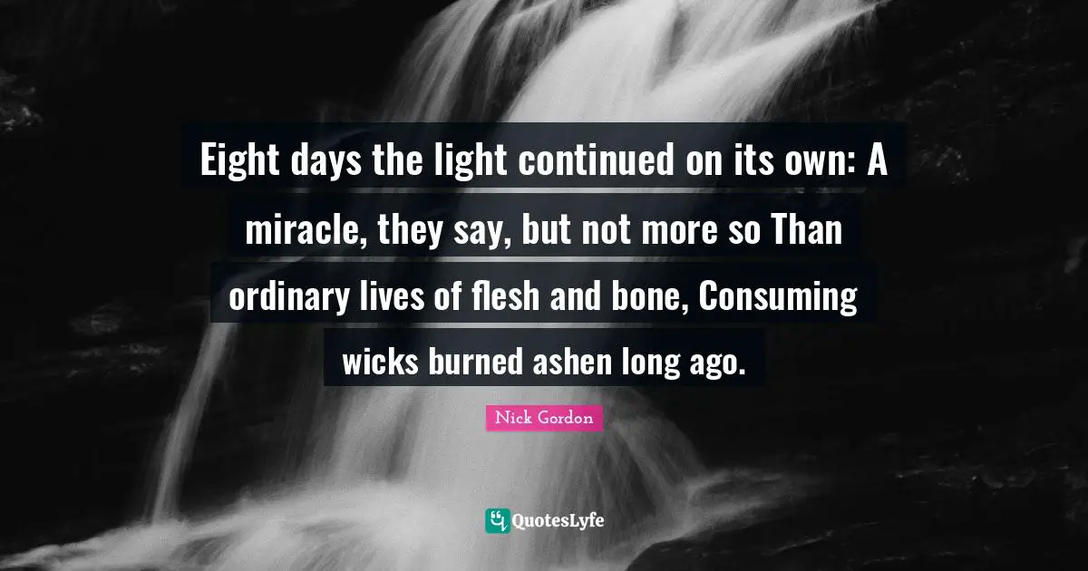 Eight days the light continued on its own: A miracle, they say, but not more so Than ordinary lives of flesh and bone, Consuming wicks burned ashen long ago.