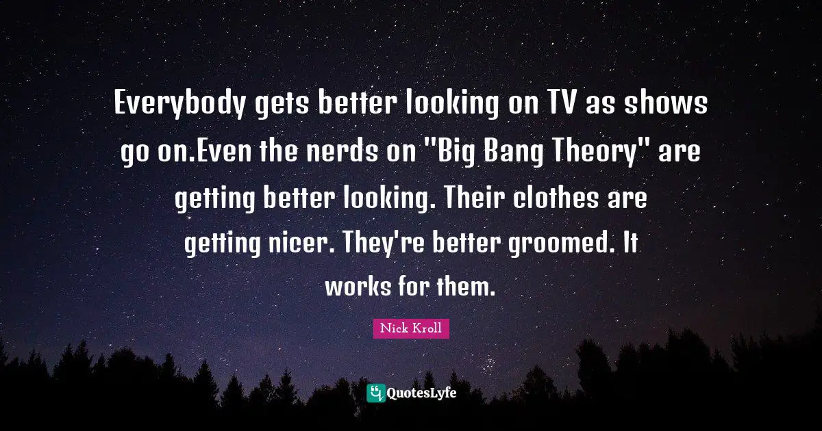 Everybody gets better looking on TV as shows go on.Even the nerds on "Big Bang Theory" are getting better looking. Their clothes are getting nicer. They're better groomed. It works for them.