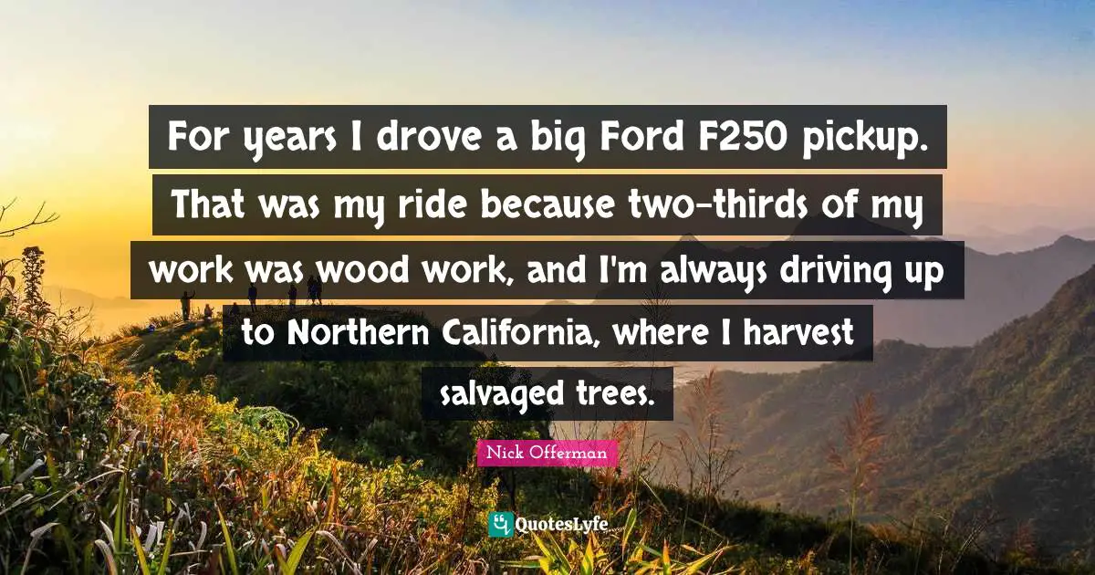 For years I drove a big Ford F250 pickup. That was my ride because two-thirds of my work was wood work, and I'm always driving up to Northern California, where I harvest salvaged trees.