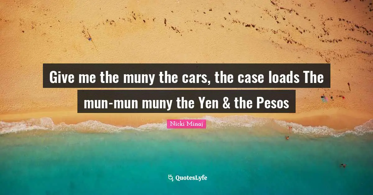 Give me the muny the cars, the case loads The mun-mun muny the Yen & the Pesos