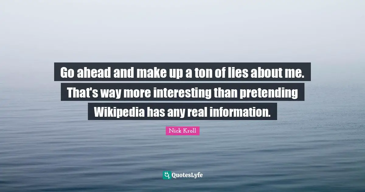 Go ahead and make up a ton of lies about me. That's way more interesting than pretending Wikipedia has any real information.