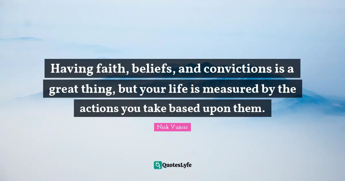 Having faith, beliefs, and convictions is a great thing, but your life is measured by the actions you take based upon them.