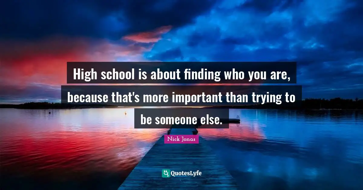 High school is about finding who you are, because that's more important than trying to be someone else.