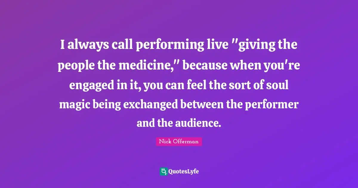 I always call performing live "giving the people the medicine," because when you're engaged in it, you can feel the sort of soul magic being exchanged between the performer and the audience.