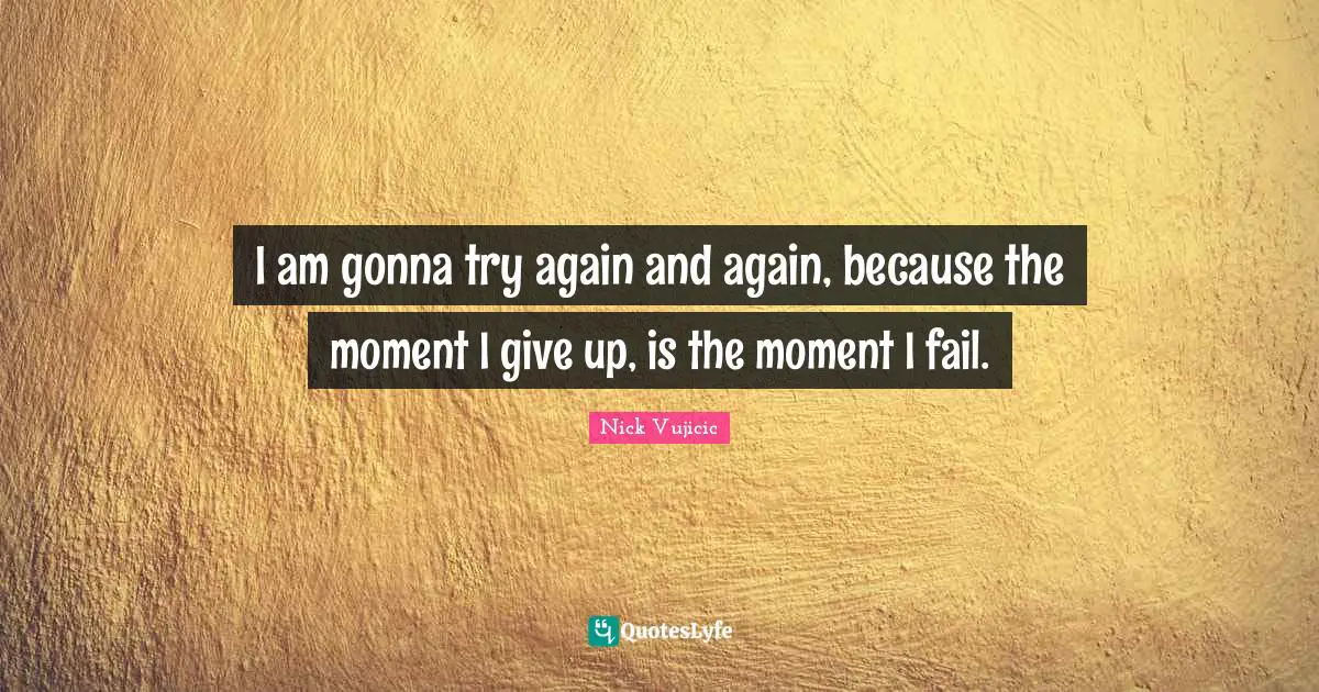 I am gonna try again and again, because the moment I give up, is the moment I fail.