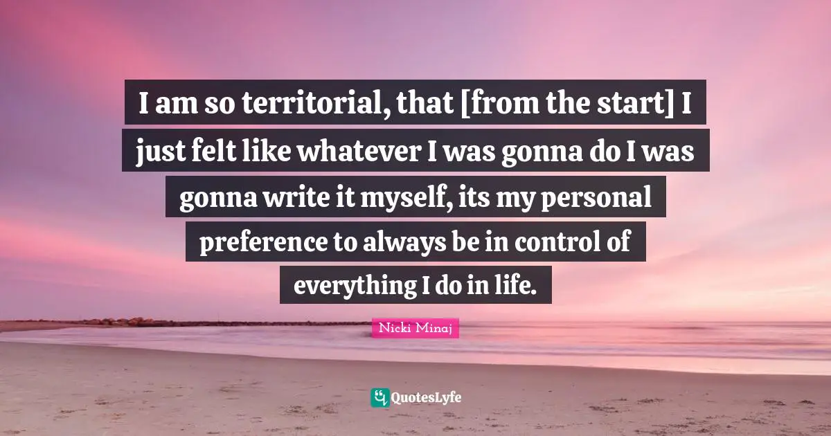 I am so territorial, that [from the start] I just felt like whatever I was gonna do I was gonna write it myself, its my personal preference to always be in control of everything I do in life.