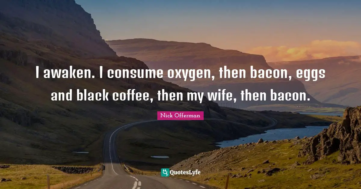I awaken. I consume oxygen, then bacon, eggs and black coffee, then my wife, then bacon.