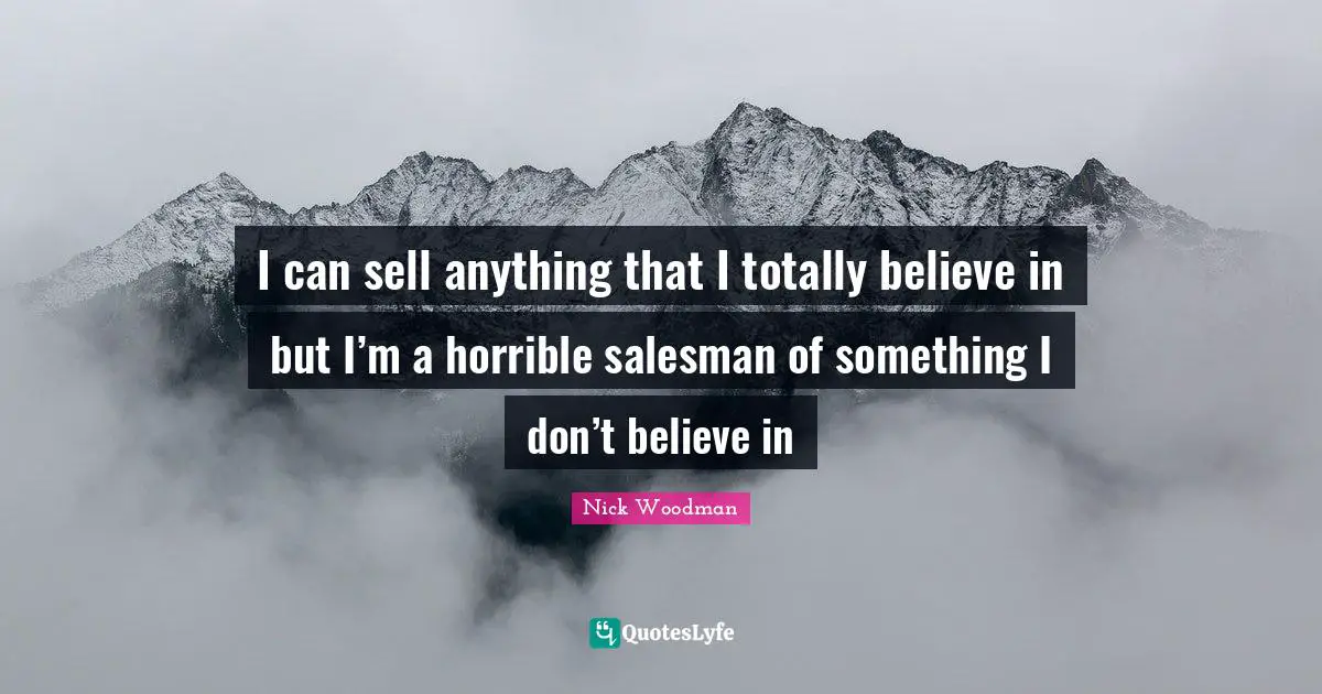 I can sell anything that I totally believe in but I’m a horrible salesman of something I don’t believe in