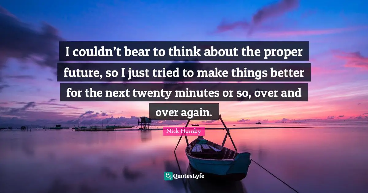 I couldn’t bear to think about the proper future, so I just tried to make things better for the next twenty minutes or so, over and over again.