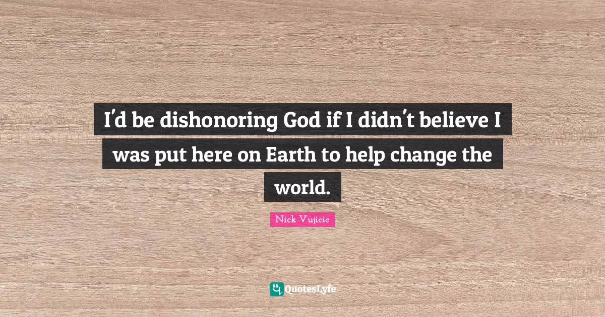 I'd be dishonoring God if I didn't believe I was put here on Earth to help change the world.