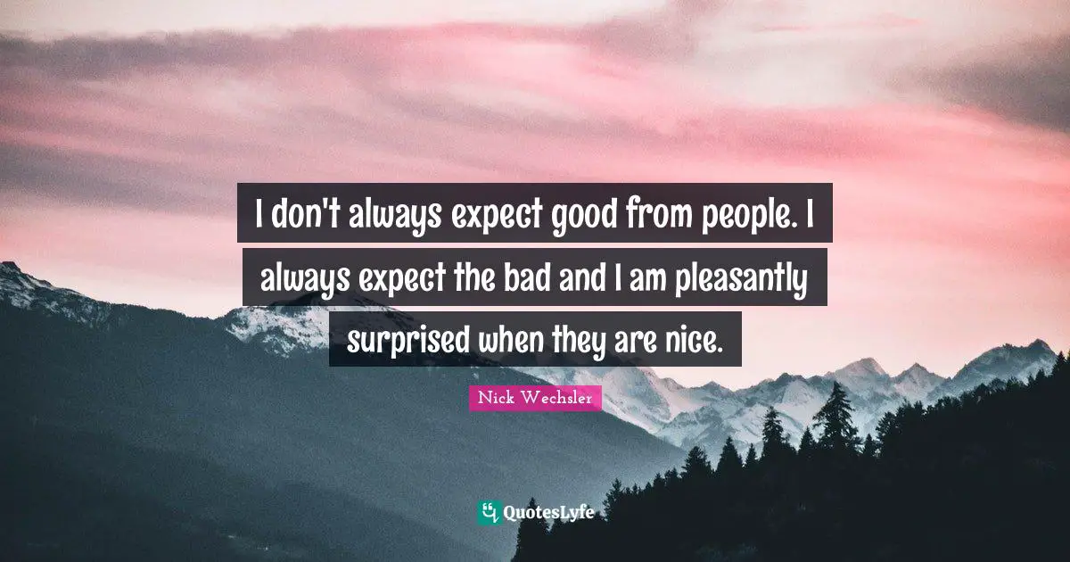 I don't always expect good from people. I always expect the bad and I am pleasantly surprised when they are nice.