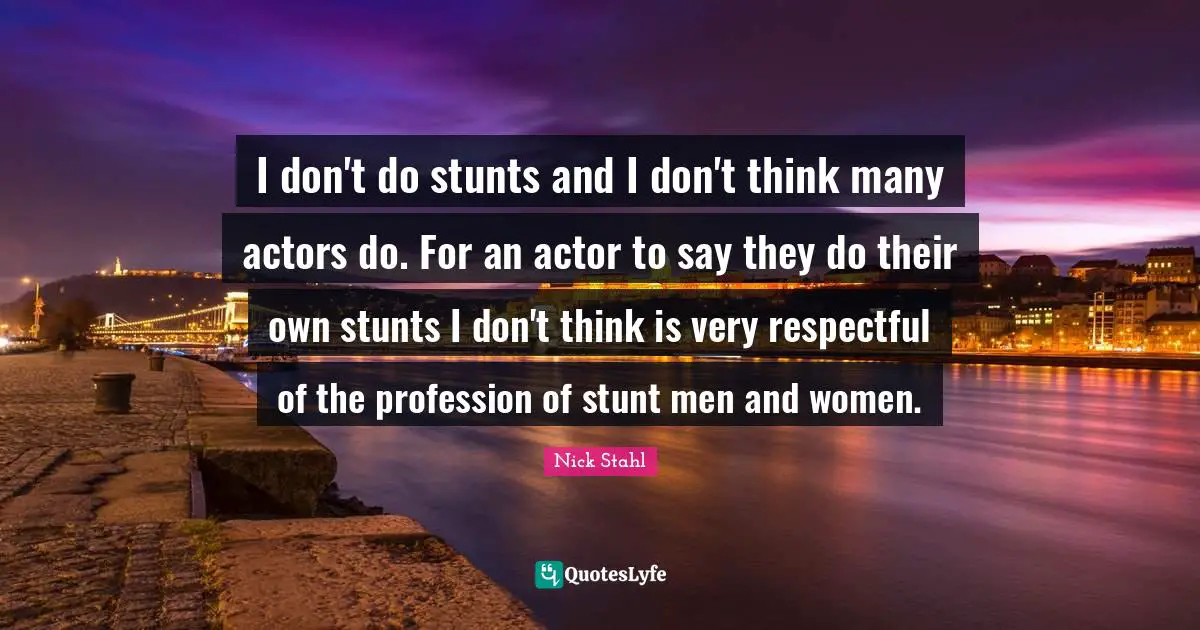 I don't do stunts and I don't think many actors do. For an actor to say they do their own stunts I don't think is very respectful of the profession of stunt men and women.