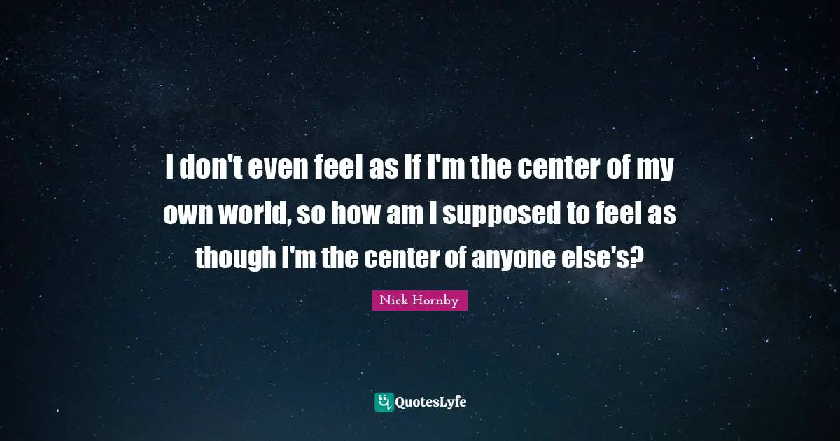 I don't even feel as if I'm the center of my own world, so how am I supposed to feel as though I'm the center of anyone else's?