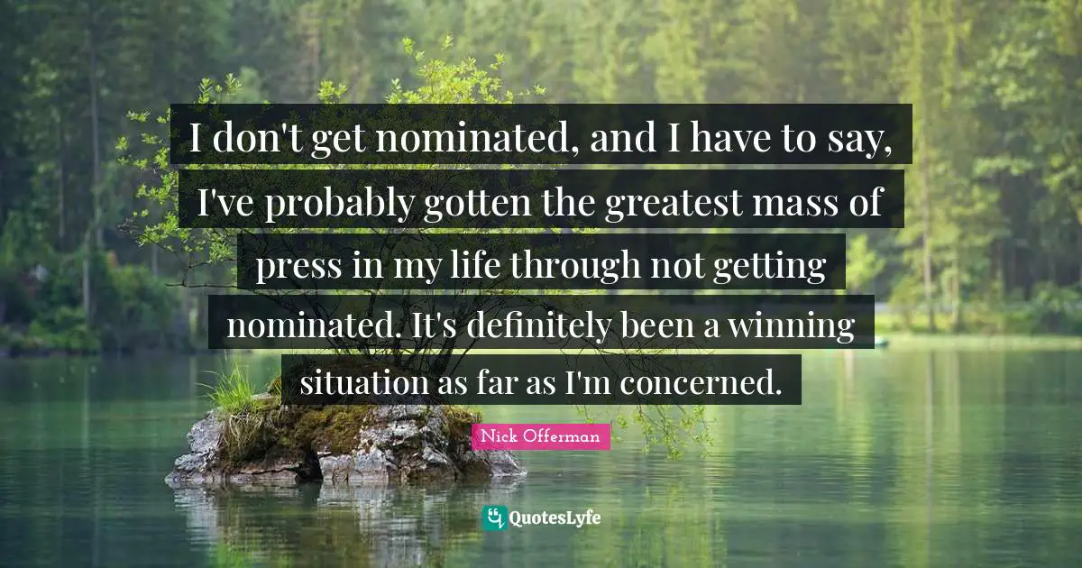 I don't get nominated, and I have to say, I've probably gotten the greatest mass of press in my life through not getting nominated. It's definitely been a winning situation as far as I'm concerned.