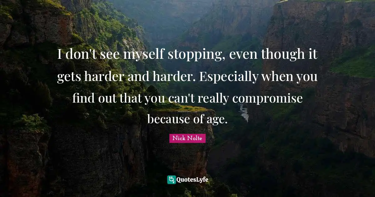 I don't see myself stopping, even though it gets harder and harder. Especially when you find out that you can't really compromise because of age.