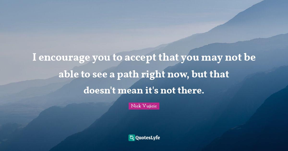 I encourage you to accept that you may not be able to see a path right now, but that doesn't mean it's not there.