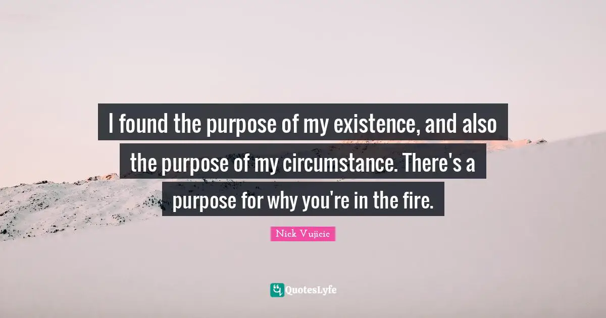 I found the purpose of my existence, and also the purpose of my circumstance. There's a purpose for why you're in the fire.
