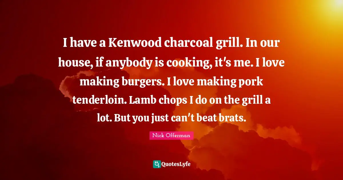 I have a Kenwood charcoal grill. In our house, if anybody is cooking, it's me. I love making burgers. I love making pork tenderloin. Lamb chops I do on the grill a lot. But you just can't beat brats.