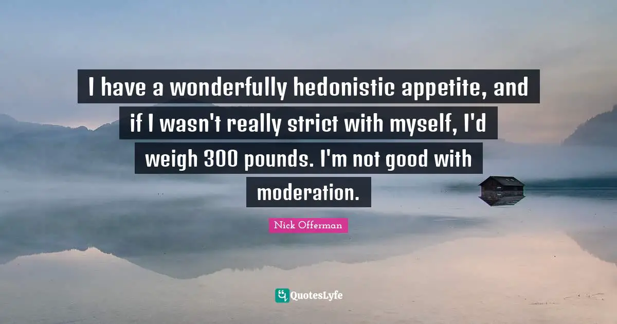 Pounds Quotes: "I have a wonderfully hedonistic appetite, and if I wasn't really strict with myself, I'd weigh 300 pounds. I'm not good with moderation."