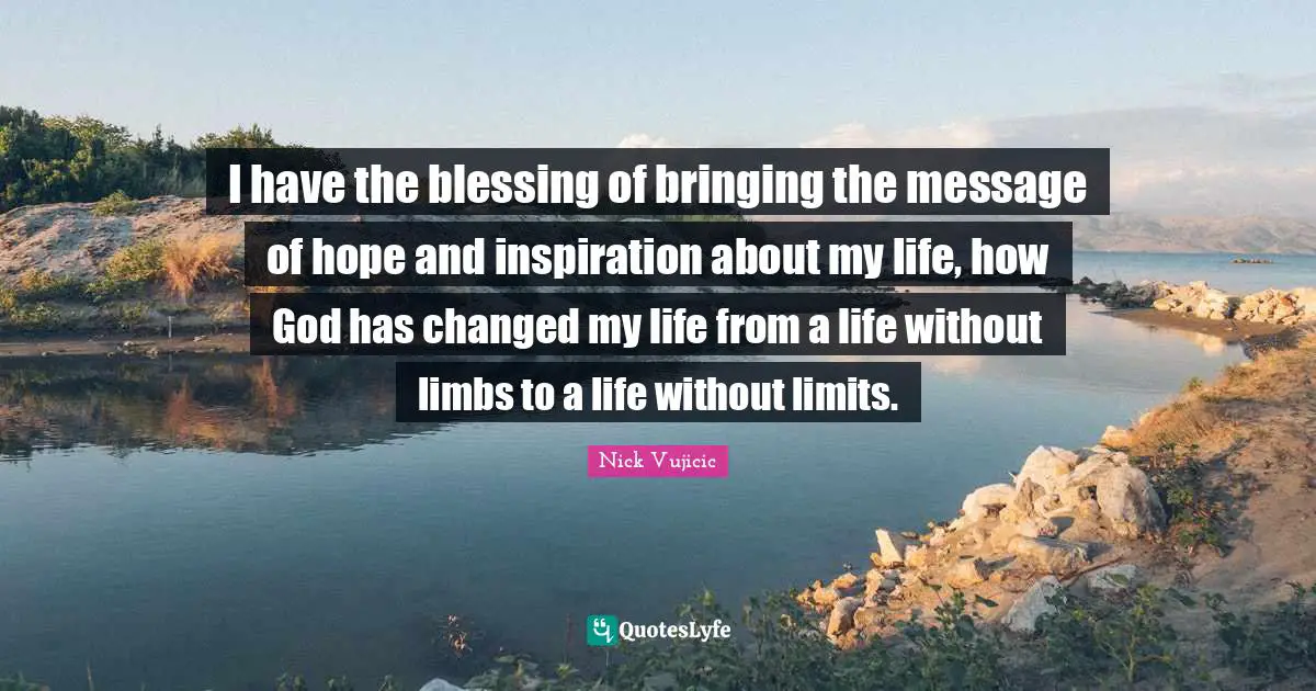 I have the blessing of bringing the message of hope and inspiration about my life, how God has changed my life from a life without limbs to a life without limits.