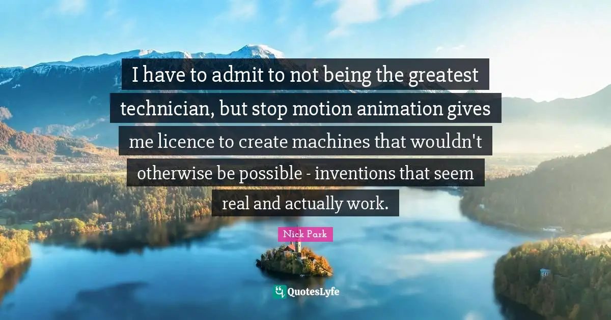 I have to admit to not being the greatest technician, but stop motion animation gives me licence to create machines that wouldn't otherwise be possible - inventions that seem real and actually work.