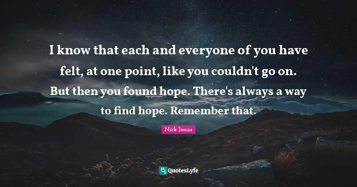 I know that each and everyone of you have felt, at one point, like you couldn't go on. But then you found hope. There's always a way to find hope. Remember that.