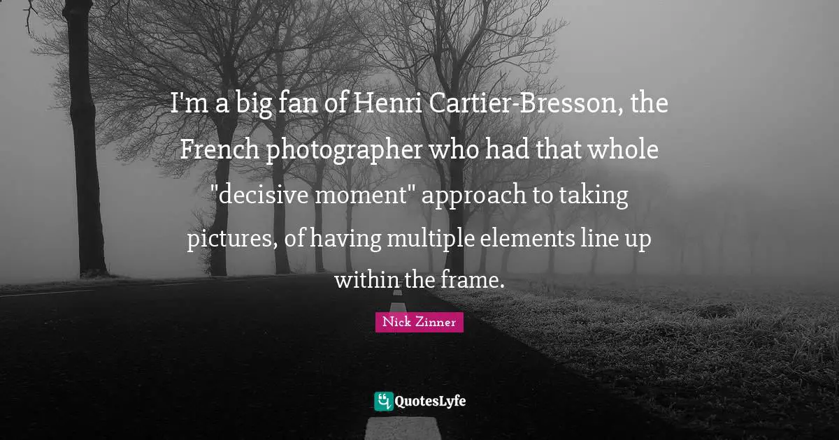 I'm a big fan of Henri Cartier-Bresson, the French photographer who had that whole "decisive moment" approach to taking pictures, of having multiple elements line up within the frame.