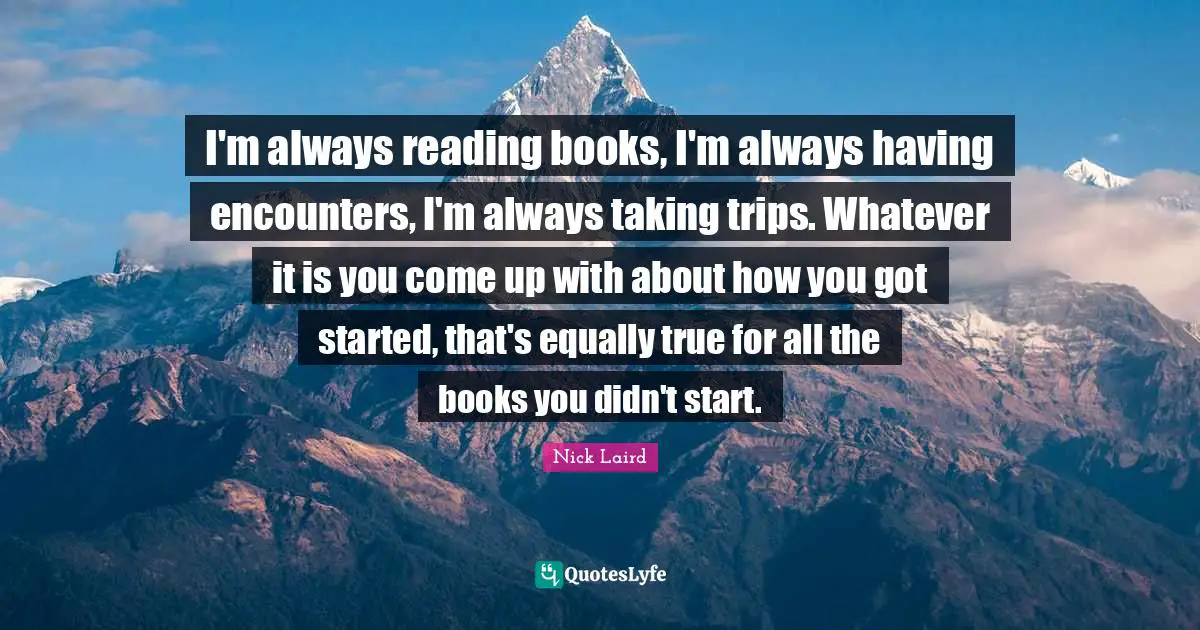 Nick Laird Quotes: "I'm always reading books, I'm always having encounters, I'm always taking trips. Whatever it is you come up with about how you got started, that's equally true for all the books you didn't start."