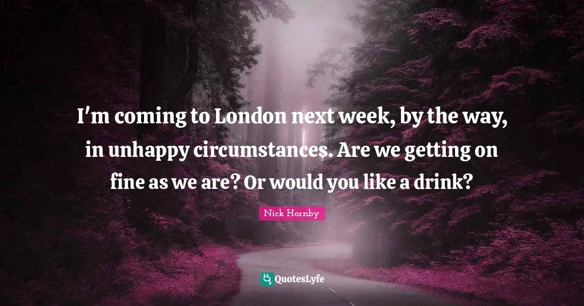 I'm coming to London next week, by the way, in unhappy circumstances. Are we getting on fine as we are? Or would you like a drink?