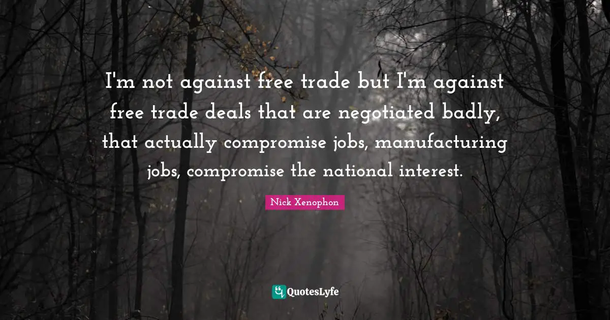 Nick Xenophon Quotes: "I'm not against free trade but I'm against free trade deals that are negotiated badly, that actually compromise jobs, manufacturing jobs, compromise the national interest."