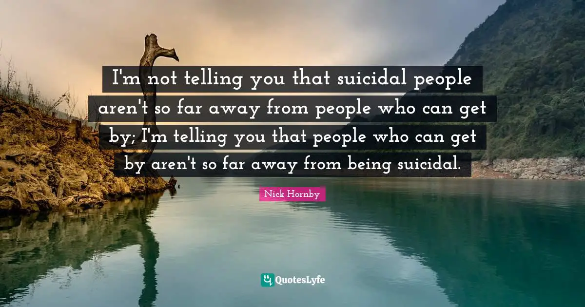 I'm not telling you that suicidal people aren't so far away from people who can get by; I'm telling you that people who can get by aren't so far away from being suicidal.