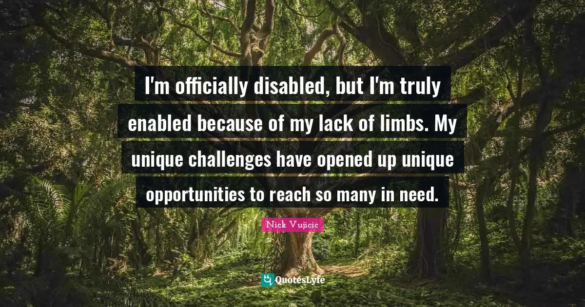 I'm officially disabled, but I'm truly enabled because of my lack of limbs. My unique challenges have opened up unique opportunities to reach so many in need.