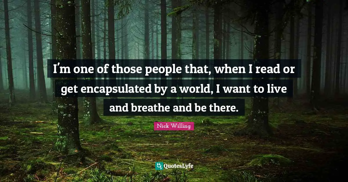 I'm one of those people that, when I read or get encapsulated by a world, I want to live and breathe and be there.