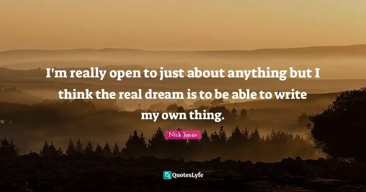 I'm really open to just about anything but I think the real dream is to be able to write my own thing.