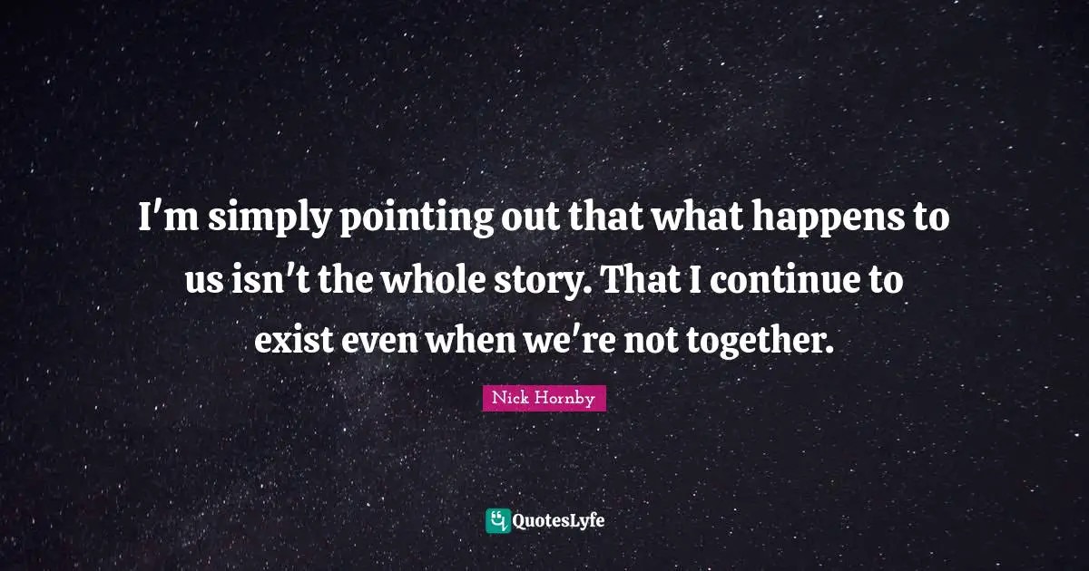 I'm simply pointing out that what happens to us isn't the whole story. That I continue to exist even when we're not together.