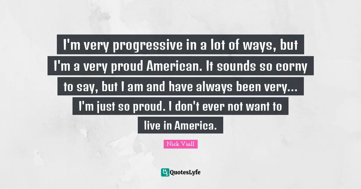 I'm very progressive in a lot of ways, but I'm a very proud American. It sounds so corny to say, but I am and have always been very... I'm just so proud. I don't ever not want to live in America.