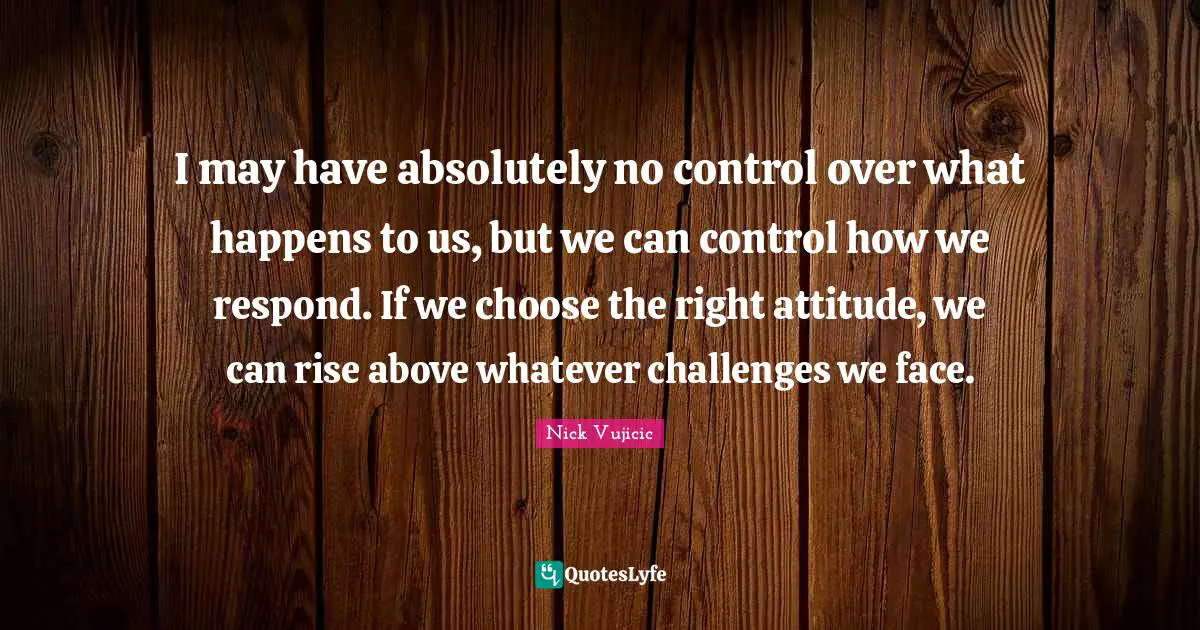 I may have absolutely no control over what happens to us, but we can control how we respond. If we choose the right attitude, we can rise above whatever challenges we face.