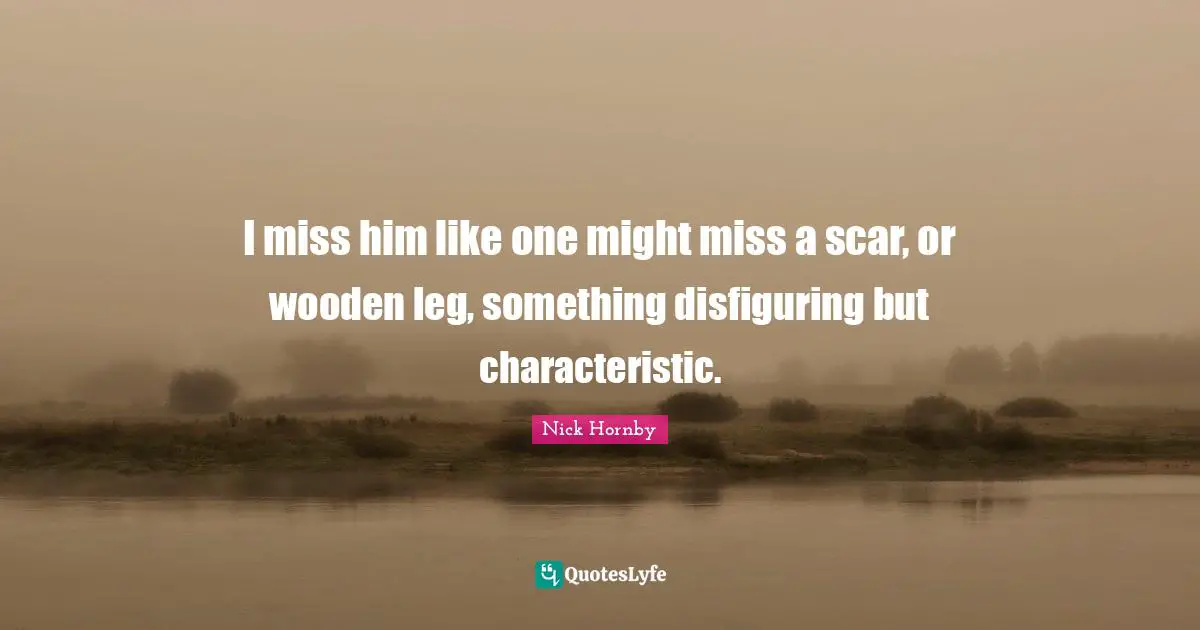 I miss him like one might miss a scar, or wooden leg, something disfiguring but characteristic.
