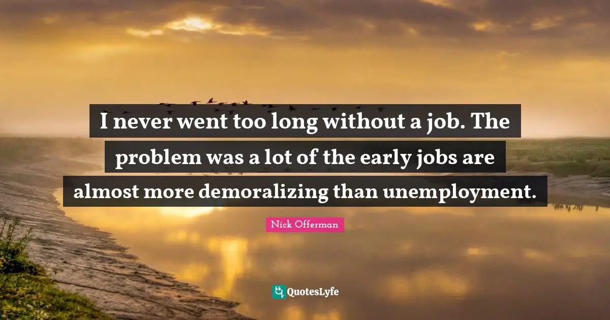 I never went too long without a job. The problem was a lot of the early jobs are almost more demoralizing than unemployment.