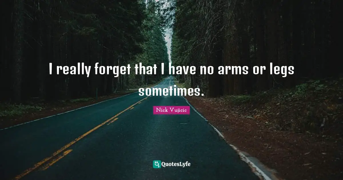 I really forget that I have no arms or legs sometimes.