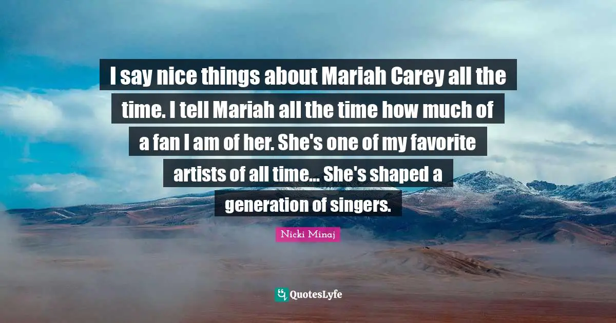 I say nice things about Mariah Carey all the time. I tell Mariah all the time how much of a fan I am of her. She's one of my favorite artists of all time... She's shaped a generation of singers.