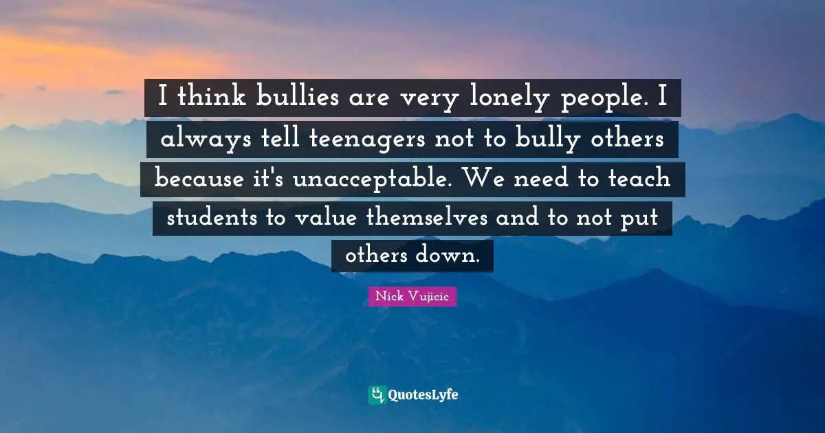 I think bullies are very lonely people. I always tell teenagers not to bully others because it's unacceptable. We need to teach students to value themselves and to not put others down.