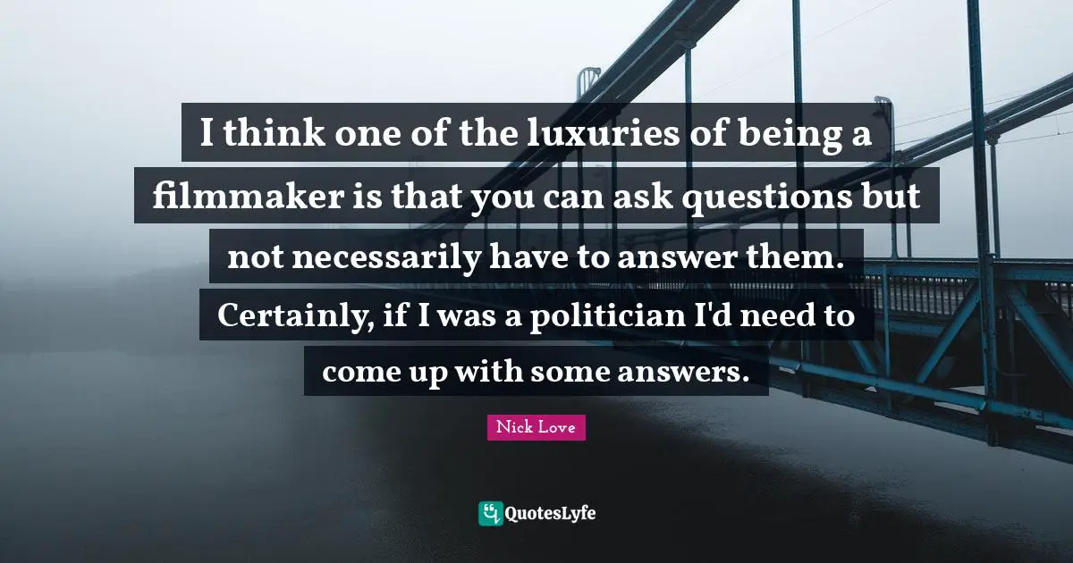 I think one of the luxuries of being a filmmaker is that you can ask questions but not necessarily have to answer them. Certainly, if I was a politician I'd need to come up with some answers.