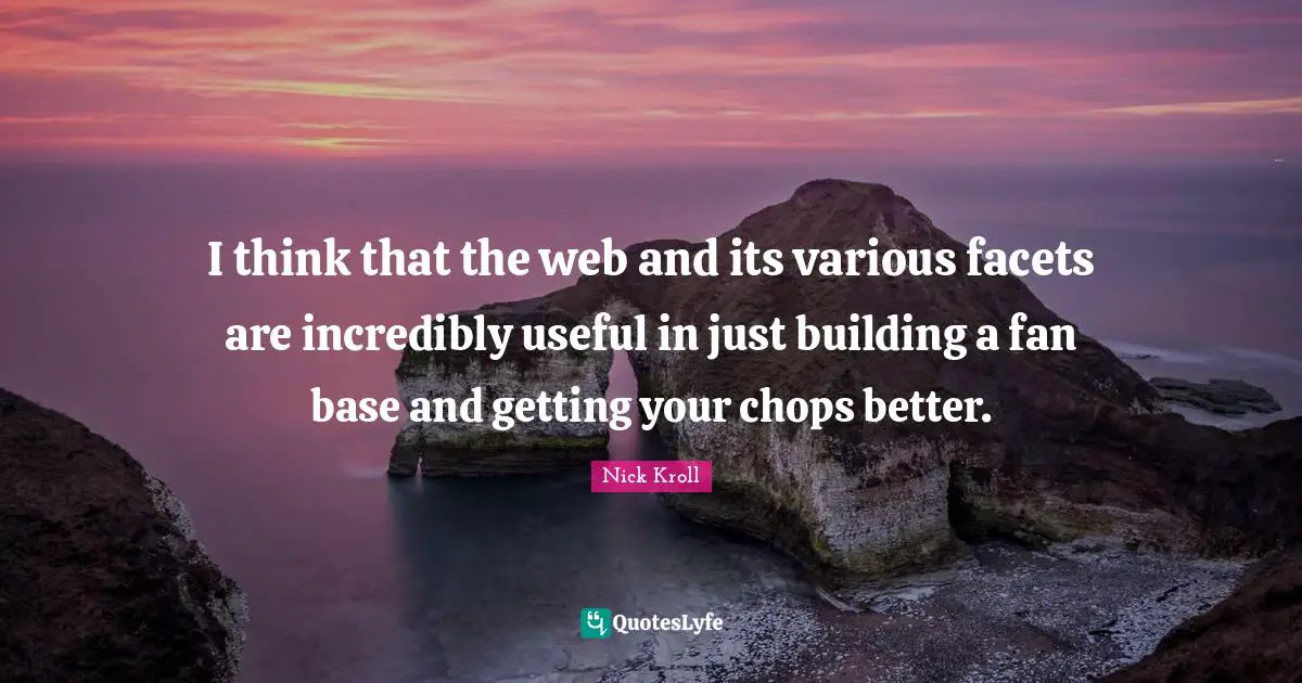 I think that the web and its various facets are incredibly useful in just building a fan base and getting your chops better.