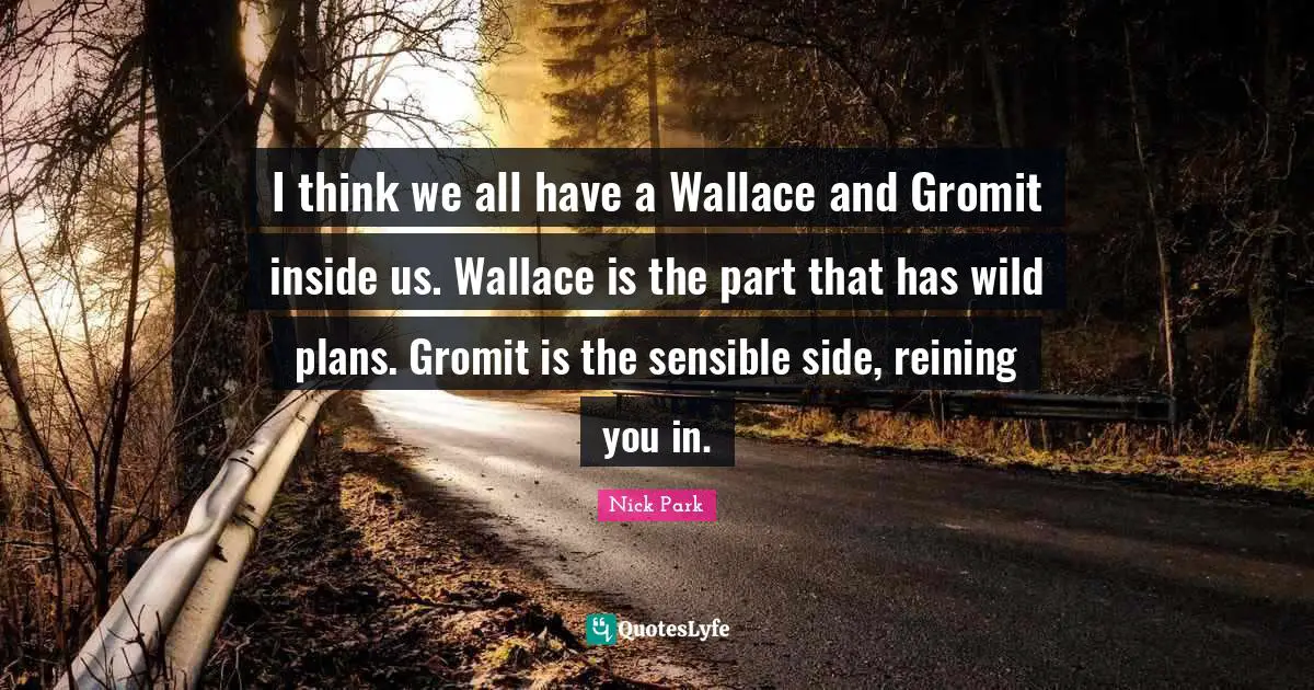 I think we all have a Wallace and Gromit inside us. Wallace is the part that has wild plans. Gromit is the sensible side, reining you in.